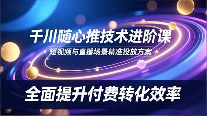 千川随心推技术进阶课，短视频与直播场景精准投放方案，全面提升付费转化效率 - 付费阅读