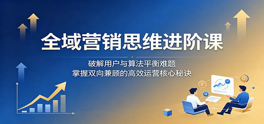 全域营销思维进阶课：破解用户与算法平衡难题，掌握双向兼顾的高效运营核心秘诀 - 付费阅读