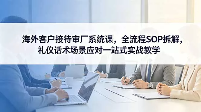海外客户接待审厂系统课，全流程SOP拆解，礼仪话术场景应对一站式实战教学 - 付费阅读