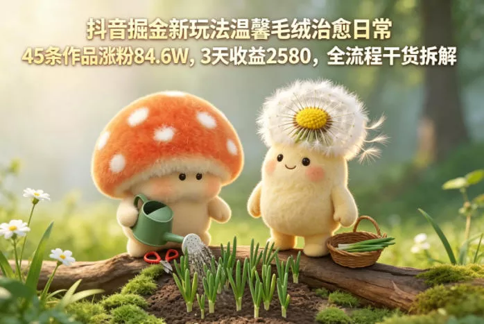 抖音掘金新玩法温馨毛绒治愈日常，45条作品涨粉84.6W，3天收益2580，全流程干货拆解 - 付费阅读