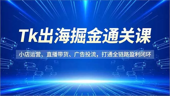 Tk出海掘金通关课，小店运营、直播带货、广告投流，打通全链路盈利闭环 - 付费阅读