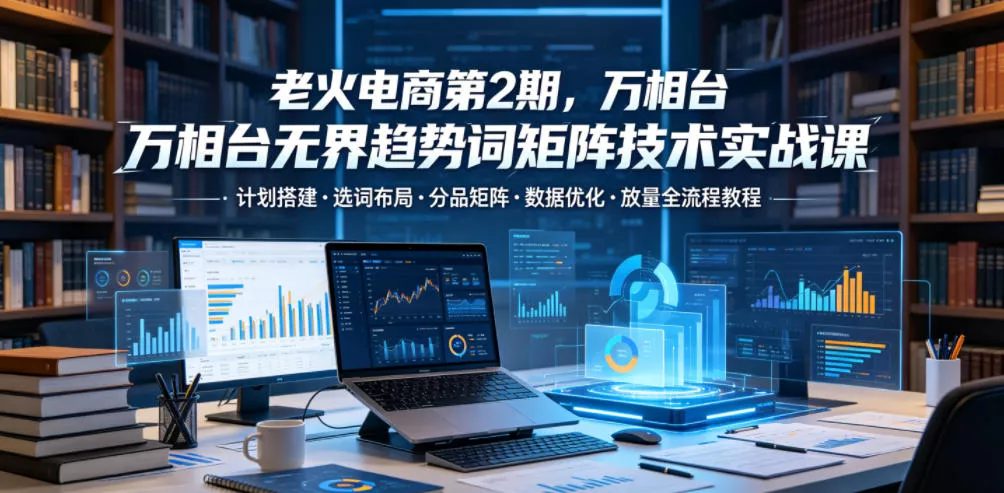 老火电商第2期，万相台无界趋势词矩阵技术实战课，计划搭建・选词布局・分品矩阵・数据优化・放量全流程教程 - 付费阅读