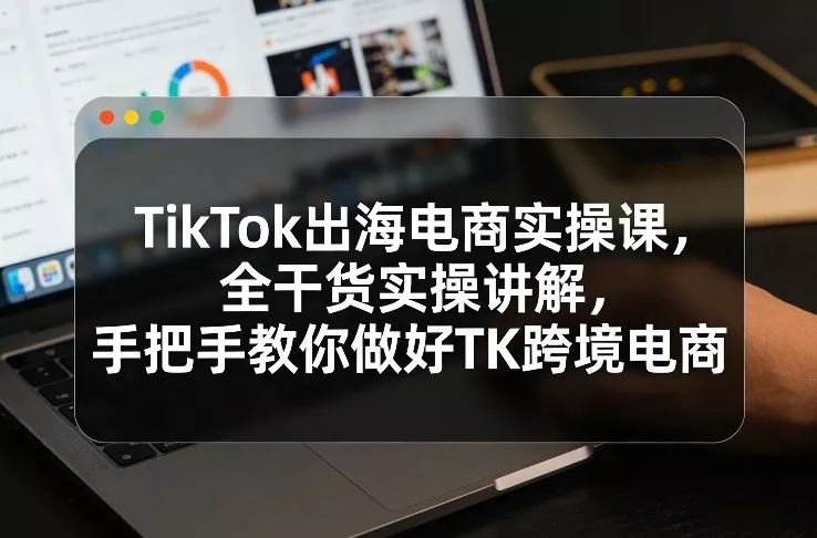 TikTok出海电商实操课，全干货实操讲解，手把手教你做好TK跨境电商 - 付费阅读