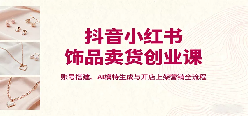 抖音小红书饰品卖货创业课，账号搭建、AI模特生成与开店上架营销全流程 - 付费阅读